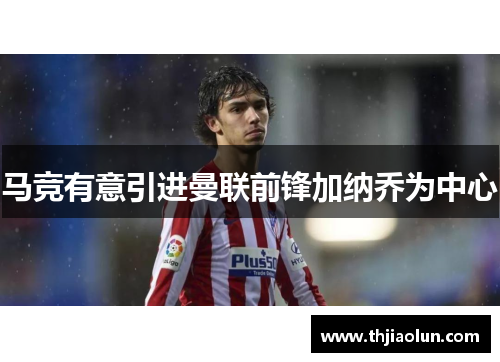马竞有意引进曼联前锋加纳乔为中心